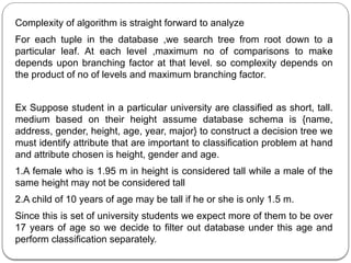 Complexity of algorithm is straight forward to analyze
For each tuple in the database ,we search tree from root down to a
particular leaf. At each level ,maximum no of comparisons to make
depends upon branching factor at that level. so complexity depends on
the product of no of levels and maximum branching factor.
Ex Suppose student in a particular university are classified as short, tall.
medium based on their height assume database schema is {name,
address, gender, height, age, year, major} to construct a decision tree we
must identify attribute that are important to classification problem at hand
and attribute chosen is height, gender and age.
1.A female who is 1.95 m in height is considered tall while a male of the
same height may not be considered tall
2.A child of 10 years of age may be tall if he or she is only 1.5 m.
Since this is set of university students we expect more of them to be over
17 years of age so we decide to filter out database under this age and
perform classification separately.
 