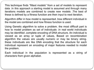 This technique finds “fittest models” from a set of models to represent
data .In this approach a starting model is assumed and through many
iterations models are combined to create new models .The best of
these is defined by a fitness function are then input to next iteration.
Algorithm differ in how model is represented ,how different individual in
the model are combined and how fitness function is used.
Using Genetic algorithm to solve a problem. the most difficult part is
how to model problem as set of individuals .In real world individuals
may be identified .complete encoding of DNA structure. An individual is
viewed as an array or tuple of values, Based on recombination
algorithm the values are usually numeric or may be binary string.
these individuals are like DNA encoding that the structure for each
individual represent an encoding of major features needed to model
the problem.
Each individual in the population is represented as a string of
characters from given alphabet.
 