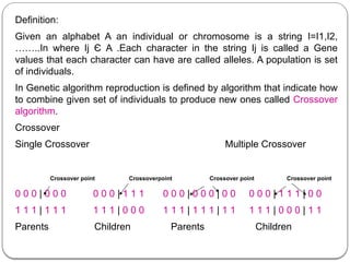 Definition:
Given an alphabet A an individual or chromosome is a string I=I1,I2,
……..In where Ij Є A .Each character in the string Ij is called a Gene
values that each character can have are called alleles. A population is set
of individuals.
In Genetic algorithm reproduction is defined by algorithm that indicate how
to combine given set of individuals to produce new ones called Crossover
algorithm.
Crossover
Single Crossover Multiple Crossover
Crossover point Crossoverpoint Crossover point Crossover point
0 0 0 | 0 0 0 0 0 0 | 1 1 1 0 0 0 | 0 0 0 | 0 0 0 0 0 | 1 1 1 | 0 0
1 1 1 | 1 1 1 1 1 1 | 0 0 0 1 1 1 | 1 1 1 | 1 1 1 1 1 | 0 0 0 | 1 1
Parents Children Parents Children
 