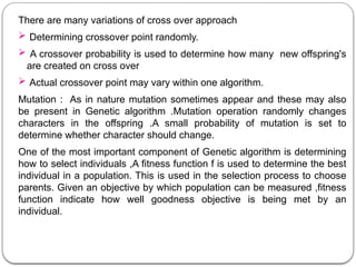 There are many variations of cross over approach
 Determining crossover point randomly.
 A crossover probability is used to determine how many new offspring's
are created on cross over
 Actual crossover point may vary within one algorithm.
Mutation : As in nature mutation sometimes appear and these may also
be present in Genetic algorithm .Mutation operation randomly changes
characters in the offspring .A small probability of mutation is set to
determine whether character should change.
One of the most important component of Genetic algorithm is determining
how to select individuals ,A fitness function f is used to determine the best
individual in a population. This is used in the selection process to choose
parents. Given an objective by which population can be measured ,fitness
function indicate how well goodness objective is being met by an
individual.
 
