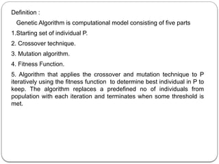 Definition :
Genetic Algorithm is computational model consisting of five parts
1.Starting set of individual P.
2. Crossover technique.
3. Mutation algorithm.
4. Fitness Function.
5. Algorithm that applies the crossover and mutation technique to P
iteratively using the fitness function to determine best individual in P to
keep. The algorithm replaces a predefined no of individuals from
population with each iteration and terminates when some threshold is
met.
 