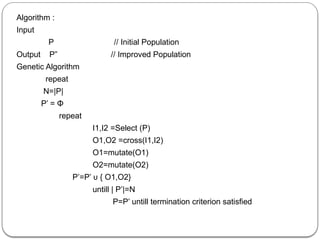 Algorithm :
Input
P // Initial Population
Output P” // Improved Population
Genetic Algorithm
repeat
N=|P|
P’ = Φ
repeat
I1,I2 =Select (P)
O1,O2 =cross(I1,I2)
O1=mutate(O1)
O2=mutate(O2)
P’=P’ υ { O1,O2}
untill | P’|=N
P=P’ untill termination criterion satisfied
 