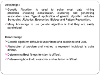 Advantage :
Genetic Algorithm is used to solve most data mining
problems ,including classification, clustering and generating
association rules. Typical application of genetic algorithm includes
Scheduling ,Robotics, Economics ,Biology and Pattern Recognition.
Many Advantage to use genetic algorithm is that they are easily
parallelized.
Disadvantage
Genetic algorithm difficult to understand and explain to end user.
Abstraction of problem and method to represent individual is quite
difficult.
Determining Best fitness function is difficult.
Determining how to do crossover and mutation is difficult.
 