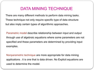 DATA MINING TECHNIQUE
There are many different methods to perform data mining tasks.
These technique not only require specific type of data structure
but also imply certain types of algorithmic approaches.
Parametric model describe relationship between input and output
through use of algebraic equations where some parameters are not
specified and these parameters are determined by providing input
examples.
Nonparametric technique are more appropriate for data mining
applications . it is one that is data driven. No Explicit equations are
used to determine the model.
 