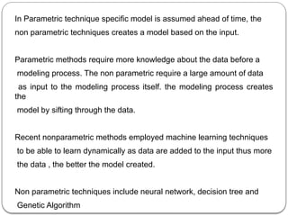 In Parametric technique specific model is assumed ahead of time, the
non parametric techniques creates a model based on the input.
Parametric methods require more knowledge about the data before a
modeling process. The non parametric require a large amount of data
as input to the modeling process itself. the modeling process creates
the
model by sifting through the data.
Recent nonparametric methods employed machine learning techniques
to be able to learn dynamically as data are added to the input thus more
the data , the better the model created.
Non parametric techniques include neural network, decision tree and
Genetic Algorithm
 