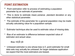 POINT ESTIMATION
• Point estimation refer to process of estimating a population
parameter by an estimate of parameter.
• This is done to estimate mean,variance ,standard deviation or any
other statistical parameter.
• The estimate of the parameter for a general population may be made
actually calculating value for a population sample.
• Estimator technique also be used to estimate value of missing data.
• Bias of an estimator is difference between expected value of
estimator and actual value .
Bias =E(Θ )­
Θ
• Unbiased estimator is one whose bias is 0 .point estimator for small
data sets may actually be unbiased ,for larger database application
we expect that the most estimators are biased.
 