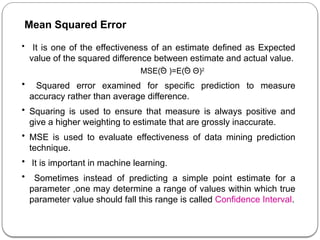 • It is one of the effectiveness of an estimate defined as Expected
value of the squared difference between estimate and actual value.
MSE(Θ )=E(Θ ­
Θ)2
• Squared error examined for specific prediction to measure
accuracy rather than average difference.
• Squaring is used to ensure that measure is always positive and
give a higher weighting to estimate that are grossly inaccurate.
• MSE is used to evaluate effectiveness of data mining prediction
technique.
• It is important in machine learning.
• Sometimes instead of predicting a simple point estimate for a
parameter ,one may determine a range of values within which true
parameter value should fall this range is called Confidence Interval.
Mean Squared Error
 