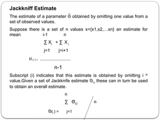 Jackkniff Estimate
The estimate of a parameter Θ obtained by omitting one value from a
set of observed values.
Suppose there is a set of n values x={x1,x2,…xn} an estimate for
mean i-1 n
∑ Xj + ∑ X j
j=1 j=i+1
µ( I ) =
n-1
Subscript (i) indicates that this estimate is obtained by omitting i th
value.Given a set of Jackknife estimate Θ(i) these can in turn be used
to obtain an overall estimate.
n
∑ Θ(j) n
Θ(.) = j=1
 