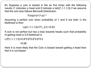 Ex Suppose a coin is tossed in the air five times with the following
results (1 indicates a head and 0 indicate a tail){1,1,1,1,0} if we assume
that the coin toss follows Bernaulli Distribution
F(xi|p)=pxi
(1-p)1-xi
Assuming a perfect coin when probability of 1 and 0 are both ½ the
likelihood is then
L(p|1,1,1,1,0)=Π5
i=10.5 =0.03
If coin is not perfect but has a bias towards heads such that probability
of getting head is 0.8 likelihood is
L(P|1,1,1,1,0)=0.8*0.8*0.8*0.8*0.2
=0.08
Here it is more likely that the Coin is biased toward getting a head than
that it is not biased
 