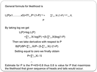 General formula for likelihood is
L(P|x1………x5)=Π5
i=1Pxi
(1-P)1-xi
= ∑5
i=1 Xi (1-P) 5-∑5
i=1 Xi
P
By taking log we get
L(P)=log L(P)
=∑5
i=1 Xi log(P) +(5-∑5
i=1Xi)log(1-P)
Then we take derivative with respect to P
δl(P)/δP=∑5
i=1 Xi/P- (5-∑5
i=1 Xi) /(1-P)
Setting equal to zero we finally obtain
P=∑5
i=1Xi / 5
Estimate for P is the P=4/5=0.8 thus 0.8 is value for P that maximizes
the likelihood that given sequence of heads and tails would occur.
 