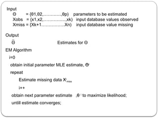Input
Θ = {θ1,θ2,…………,θp) parameters to be estimated
Xobs = {x1,x2,……………,xk) input database values observed
Xmiss = {Xk+1…………….Xn) input database value missing
Output
Θ Estimates for Θ
EM Algorithm
i=0
obtain initial parameter MLE estimate, Θi
repeat
Estimate missing data Xi
miss
i++
obtain next parameter estimate ,θ i
to maximize likelihood;
untill estimate converges;
 