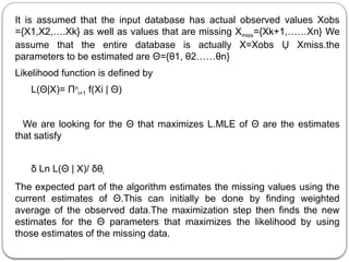 It is assumed that the input database has actual observed values Xobs
={X1,X2,….Xk} as well as values that are missing Xmiss={Xk+1,……Xn} We
assume that the entire database is actually X=Xobs Ụ Xmiss.the
parameters to be estimated are Θ={θ1, θ2……θn}
Likelihood function is defined by
L(Θ|X)= Πn
i=1 f(Xi | Θ)
We are looking for the Θ that maximizes L.MLE of Θ are the estimates
that satisfy
δ Ln L(Θ | X)/ δθi
The expected part of the algorithm estimates the missing values using the
current estimates of Θ.This can initially be done by finding weighted
average of the observed data.The maximization step then finds the new
estimates for the Θ parameters that maximizes the likelihood by using
those estimates of the missing data.
 