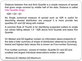 Distance between first and third Quartile is a simple measure of spread
that gives range covered by middle half of the data. Distance is called
Inter Quartile range.
IQR = Q3 - Q1
No Single numerical measure of spread such as IQR is useful for
describing skewed distribution are unequal it is more provide two
quartiles Q1 and Q2 along with median
A common Rule of Thumb is for identifying suspected outliers to single
out values falling atleast 1.5 * IQR above third Quartile and below first
Quartile.
Q1.Median and Q3 together contain no information about endpoints of
the data a fuller summary of shape of distribution obtained by providing
lowest and highest data values this is known as Five-number Summary.
Five number summary consist of median ,Quartile Q1 and Q3 and
smallest and largest individual observations written in order
Minimum,Q1,Median,Q3,Maximum
 