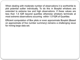 When dealing with moderate number of observations it is worthwhile to
plot potential outlier individually. To do this in Boxplot whiskers are
extended to extreme low and high observations. If these values are
less than 1.5 IQR beyond quartiles otherwise whiskers terminate at
most extreme observations occurring within 1.5*IQR of Quartiles
Efficient computation of Box plots or even approximate Boxplot (Based
on approximate of five number summary) remains a challenging issue
for mining large data set.
 