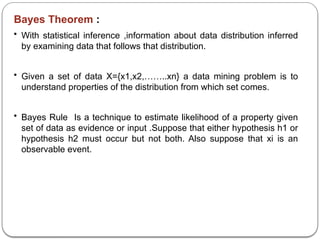 Bayes Theorem :
• With statistical inference ,information about data distribution inferred
by examining data that follows that distribution.
• Given a set of data X={x1,x2,……..xn} a data mining problem is to
understand properties of the distribution from which set comes.
• Bayes Rule Is a technique to estimate likelihood of a property given
set of data as evidence or input .Suppose that either hypothesis h1 or
hypothesis h2 must occur but not both. Also suppose that xi is an
observable event.
 