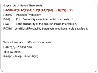 Bayes rule or Bayes Theorem is:
P(h1/Xi)=P(Xi|h1)P(h1) / ( P(Xi|h1)P(h1)+P(Xi|h2)(P(h2))
P(h1/Xi) Posterior Probability.
P(h1) Prior Probability associated with Hypothesis h1
P(Xi) Is the probability of the occurances of data value Xi
P(Xi|h1) conditional Probability that given hypothesis tuple satisfies it.
Where there are m different Hypothesis
P(Xi)=∑m
j=1 P(Xi|hj)P(hj)
Thus we have
P(h1|Xi)=P(Xi|h1)P(h1)/P(Xi)
 