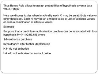 Thus Bayes Rule allows to assign probabilities of hypothesis given a data
value, P(hj|Xi)
Here we discuss tuples when in actuality each Xi may be an attribute value or
other data label. Each hi may be an attribute value or ,set of attribute values
or even a combination of attribute values.
Example
Suppose that a credit loan authorization problem can be associated with four
hypothesis H={h1,h2,h3,h4} where
h1=authorize purchase
h2=authorize after further identification
H3= do not authorize
H4 =do not authorize but contact police.
 