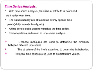 Time Series Analysis :
• With time series analysis ,the value of attribute is examined
as it varies over time.
• The values usually are obtained as evenly spaced time
points( daily, weekly, hourly, etc)
• A time series plot is used to visualize the time series.
• Three functions performed in time series analysis
 Distance measures are used to determine the similarity
between different time series
 The structure of the line is examined to determine its behavior.
 Historical time series plot is used to predict future values.
 