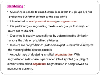 Clustering :
• Clustering is similar to classification except that the groups are not
predefined but rather defined by the data alone.
• It is referred as unsupervised learning or segmentation.
• It is partitioning or segmenting the data into groups that might or
might not be disjoint.
• Clustering is usually accomplished by determining the similarity
among the data on predefined attributes.
• Clusters are not predefined ,a domain expert is required to interpret
the meaning of the created clusters.
• A special type of clustering is called segmentation. With
segmentation a database is partitioned into disjointed grouping of
similar tuples called segments. Segmentation is being viewed as
identical to clustering.
 