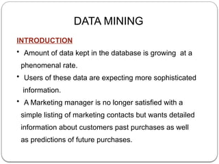 DATA MINING
INTRODUCTION
• Amount of data kept in the database is growing at a
phenomenal rate.
• Users of these data are expecting more sophisticated
information.
• A Marketing manager is no longer satisfied with a
simple listing of marketing contacts but wants detailed
information about customers past purchases as well
as predictions of future purchases.
 