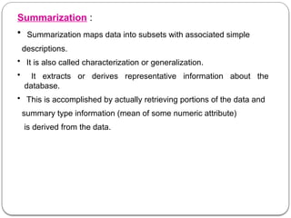 Summarization :
• Summarization maps data into subsets with associated simple
descriptions.
• It is also called characterization or generalization.
• It extracts or derives representative information about the
database.
• This is accomplished by actually retrieving portions of the data and
summary type information (mean of some numeric attribute)
is derived from the data.
 