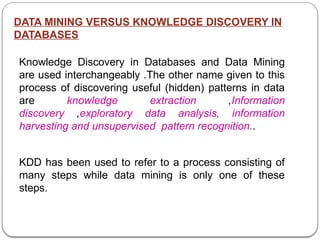 DATA MINING VERSUS KNOWLEDGE DISCOVERY IN
DATABASES
Knowledge Discovery in Databases and Data Mining
are used interchangeably .The other name given to this
process of discovering useful (hidden) patterns in data
are knowledge extraction ,Information
discovery ,exploratory data analysis, information
harvesting and unsupervised pattern recognition..
KDD has been used to refer to a process consisting of
many steps while data mining is only one of these
steps.
 