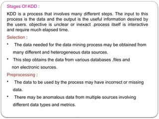 Stages Of KDD :
KDD is a process that involves many different steps. The input to this
process is the data and the output is the useful information desired by
the users. objective is unclear or inexact .process itself is interactive
and require much elapsed time.
Selection :
• The data needed for the data mining process may be obtained from
many different and heterogeneous data sources.
• This step obtains the data from various databases ,files and
non electronic sources.
Preprocessing :
• The data to be used by the process may have incorrect or missing
data.
• There may be anomalous data from multiple sources involving
different data types and metrics.
 