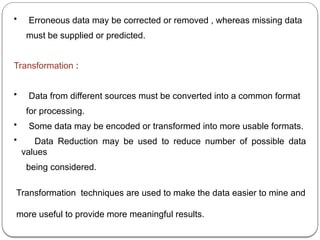 • Erroneous data may be corrected or removed , whereas missing data
must be supplied or predicted.
Transformation :
• Data from different sources must be converted into a common format
for processing.
• Some data may be encoded or transformed into more usable formats.
• Data Reduction may be used to reduce number of possible data
values
being considered.
Transformation techniques are used to make the data easier to mine and
more useful to provide more meaningful results.
 