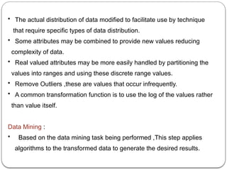 • The actual distribution of data modified to facilitate use by technique
that require specific types of data distribution.
• Some attributes may be combined to provide new values reducing
complexity of data.
• Real valued attributes may be more easily handled by partitioning the
values into ranges and using these discrete range values.
• Remove Outliers ,these are values that occur infrequently.
• A common transformation function is to use the log of the values rather
than value itself.
Data Mining :
• Based on the data mining task being performed ,This step applies
algorithms to the transformed data to generate the desired results.
 