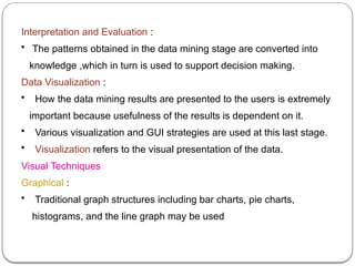 Interpretation and Evaluation :
• The patterns obtained in the data mining stage are converted into
knowledge ,which in turn is used to support decision making.
Data Visualization :
• How the data mining results are presented to the users is extremely
important because usefulness of the results is dependent on it.
• Various visualization and GUI strategies are used at this last stage.
• Visualization refers to the visual presentation of the data.
Visual Techniques
Graphical :
• Traditional graph structures including bar charts, pie charts,
histograms, and the line graph may be used
 