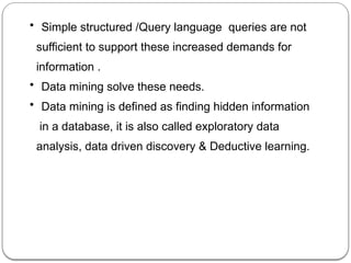 • Simple structured /Query language queries are not
sufficient to support these increased demands for
information .
• Data mining solve these needs.
• Data mining is defined as finding hidden information
in a database, it is also called exploratory data
analysis, data driven discovery & Deductive learning.
 