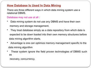 How Database Is Used In Data Mining
There are three different ways in which data mining system use a
relational DBMS.
Database may not use at all :
• Data mining system do not use any DBMS and have their own
memory and storage management.
• They treat database simply as a data repository from which data is
expected to be down loaded into their own memory structures before
data mining algorithm starts.
• Advantage is one can optimize memory management specific to the
data mining algorithm
• These system ignore the field proven technologies of DBMS such
as
recovery, concurrency.
 