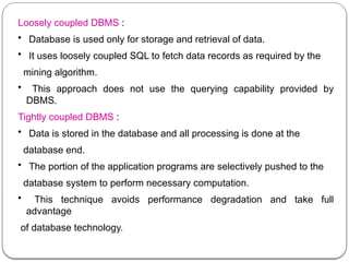 Loosely coupled DBMS :
• Database is used only for storage and retrieval of data.
• It uses loosely coupled SQL to fetch data records as required by the
mining algorithm.
• This approach does not use the querying capability provided by
DBMS.
Tightly coupled DBMS :
• Data is stored in the database and all processing is done at the
database end.
• The portion of the application programs are selectively pushed to the
database system to perform necessary computation.
• This technique avoids performance degradation and take full
advantage
of database technology.
 