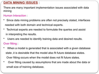 DATA MINING ISSUES :
There are many important implementation issues associated with data
mining
Human Interaction :
• Since data mining problems are often not precisely stated, interfaces
needed with both domain and technical experts.
• Technical experts are needed to formulate the queries and assist
in interpreting the results.
• Users are needed to identify training data and desired results.
Over fitting :
• When a model is generated that is associated with a given database
state ,it is desirable that the model also fit future database states.
Over fitting occurs when the model does not fit future states.
• Over fitting caused by assumptions that are made about the data or
small size of training database.
 