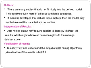 Outliers :
• There are many entries that do not fit nicely into the derived model.
This becomes even more of an issue with large databases.
• If model is developed that include these outliers, then the model may
not behave well for data that are not outliers.
Interpretation of Results :
• Data mining output may require experts to correctly interpret the
results, which might otherwise be meaningless to the average
database user.
Visualization of results:
• To easily view and understand the output of data mining algorithms
,visualization of the results is helpful.
 