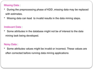 Missing Data :
• During the preprocessing phase of KDD ,missing data may be replaced
with estimates.
• Missing data can lead to invalid results in the data mining steps.
Irrelevant Data :
• Some attributes in the database might not be of interest to the data
mining task being developed.
Noisy Data :
• Some attributes values might be invalid or incorrect. These values are
often corrected before running data mining applications
 