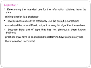 Application :
• Determining the intended use for the information obtained from the
data
mining function is a challenge.
• How business executives effectively use the output is sometimes
considered the more difficult part, not running the algorithm themselves.
• Because Data are of type that has not previously been known,
business
practices may have to be modified to determine how to effectively use
the information uncovered.
 