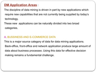 DM Application Areas :
The discipline of data mining is driven in part by new applications which
require new capabilities that are not currently being supplied by today’s
technology.
These new applications can be naturally divided into two broad
categories.
A. BUSSINESS AND E-COMMERCE DATA
This is a major source category of data for data mining applications.
Back-office, front-office and network application produce large amount of
data about business processes .Using this data for effective decision
making remains a fundamental challenge.
 