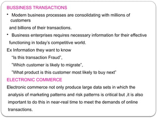 BUSSINESS TRANSACTIONS
• Modern business processes are consolidating with millions of
customers
and billions of their transactions.
• Business enterprises requires necessary information for their effective
functioning in today’s competitive world.
Ex Information they want to know
“Is this transaction Fraud”,
”Which customer is likely to migrate”,
”What product is this customer most likely to buy next”
ELECTRONIC COMMERCE
Electronic commerce not only produce large data sets in which the
analysis of marketing patterns and risk patterns is critical but ,it is also
important to do this in near-real time to meet the demands of online
transactions.
 