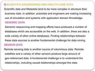 B.SCIENTIFIC,ENGINEERING AND HEALTH CARE DATA
Scientific data and Metadata tend to be more complex in structure than
business data ,In addition ,scientists and engineers are making increasing
use of simulation and systems with application domain Knowledge.
GENOMIC DATA
Genomic sequencing and mapping efforts have produced a number of
databases which are accessible on the web. In addition ,there are also a
wide variety of other online databases. Finding relationships between
these data sources is another fundamental challenge for data mining.
SENSOR DATA
Remote sensing data is another source of voluminous data. Remote
satellites and a variety of other sensors produce large amount of
geo-referenced data. A fundamental challenge is to understand the
relationships ,including causal relationships amongst this data.
 