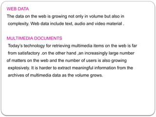 WEB DATA
The data on the web is growing not only in volume but also in
complexity. Web data include text, audio and video material .
MULTIMEDIA DOCUMENTS
Today’s technology for retrieving multimedia items on the web is far
from satisfactory .on the other hand ,an increasingly large number
of matters on the web and the number of users is also growing
explosively. It is harder to extract meaningful information from the
archives of multimedia data as the volume grows.
 