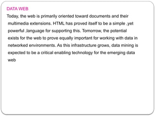 DATA WEB
Today, the web is primarily oriented toward documents and their
multimedia extensions. HTML has proved itself to be a simple ,yet
powerful ,language for supporting this. Tomorrow, the potential
exists for the web to prove equally important for working with data in
networked environments. As this infrastructure grows, data mining is
expected to be a critical enabling technology for the emerging data
web
 