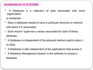 DATABASE/OLTP SYSTEMS
• A Database is a collection of data associated with some
organization
or enterprise.
• Data in database viewed to have a particular structure or schema
with which it is associated.
• Each record / tuple has a values associated for each of these
attributes.
• A Database is independent of the physical method used to store it
on Disk.
• A Database is also independent of the applications that access it.
• A Database Management System is the software to access a
database.
 