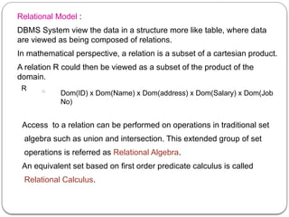 Relational Model :
DBMS System view the data in a structure more like table, where data
are viewed as being composed of relations.
In mathematical perspective, a relation is a subset of a cartesian product.
A relation R could then be viewed as a subset of the product of the
domain.
R
Dom(ID) x Dom(Name) x Dom(address) x Dom(Salary) x Dom(Job
No)
Access to a relation can be performed on operations in traditional set
algebra such as union and intersection. This extended group of set
operations is referred as Relational Algebra.
An equivalent set based on first order predicate calculus is called
Relational Calculus.
 