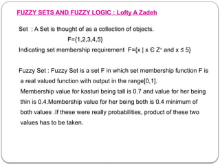 FUZZY SETS AND FUZZY LOGIC : Lofty A Zadeh
Set : A Set is thought of as a collection of objects.
F={1,2,3,4,5}
Indicating set membership requirement F={x | x Є Z+
and x ≤ 5}
Fuzzy Set : Fuzzy Set is a set F in which set membership function F is
a real valued function with output in the range[0,1].
Membership value for kasturi being tall is 0.7 and value for her being
thin is 0.4.Membership value for her being both is 0.4 minimum of
both values .If these were really probabilities, product of these two
values has to be taken.
 