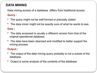 DATA MINING
Data mining access of a database differs from traditional access
Query :
• The query might not be well formed or precisely stated .
• The data miner might not be exactly sure of what he wants to see.
Data :
• The data accessed is usually a different version from that of the
original operational database.
• The data have been cleansed and modified to better support the
mining process
Output :
• The output of the data mining query probably is not a subset of the
database.
• Output is some analysis of the contents of the database
 