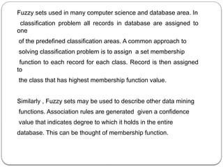 Fuzzy sets used in many computer science and database area. In
classification problem all records in database are assigned to
one
of the predefined classification areas. A common approach to
solving classification problem is to assign a set membership
function to each record for each class. Record is then assigned
to
the class that has highest membership function value.
Similarly , Fuzzy sets may be used to describe other data mining
functions. Association rules are generated given a confidence
value that indicates degree to which it holds in the entire
database. This can be thought of membership function.
 