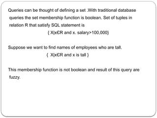 Queries can be thought of defining a set .With traditional database
queries the set membership function is boolean. Set of tuples in
relation R that satisfy SQL statement is
{ X|xЄR and x. salary>100,000}
Suppose we want to find names of employees who are tall.
{ X|xЄR and x is tall }
This membership function is not boolean and result of this query are
fuzzy.
 