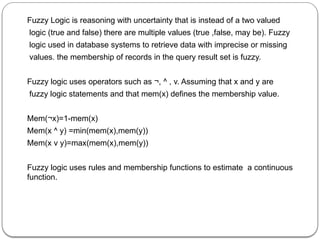 Fuzzy Logic is reasoning with uncertainty that is instead of a two valued
logic (true and false) there are multiple values (true ,false, may be). Fuzzy
logic used in database systems to retrieve data with imprecise or missing
values. the membership of records in the query result set is fuzzy.
Fuzzy logic uses operators such as ¬, ^ , v. Assuming that x and y are
fuzzy logic statements and that mem(x) defines the membership value.
Mem(¬x)=1-mem(x)
Mem(x ^ y) =min(mem(x),mem(y))
Mem(x v y)=max(mem(x),mem(y))
Fuzzy logic uses rules and membership functions to estimate a continuous
function.
 