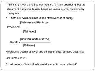 • Similarity measure is Set membership function describing that the
document is relevant to user based on user’s interest as stated by
the query.
• There are two measures to see effectiveness of query.
|Relevant and Retrieved|
Precision=
|Retrieved|
|Relevant and Retrieved|
Recall =
|Relevant|
Precision is used to answer “are all documents retrieved ones that I
am interested in”.
Recall answers “have all relevant documents been retrieved”
 